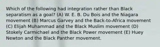 Which of the following had integration rather than Black separatism as a goal? (A) W. E. B. Du Bois and the Niagara movement (B) Marcus Garvey and the Back-to-Africa movement (C) Elijah Muhammad and the Black Muslim movement (D) Stokely Carmichael and the Black Power movement (E) Huey Newton and the Black Panther movement.