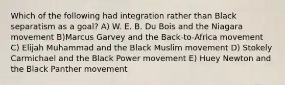 Which of the following had integration rather than Black separatism as a goal? A) W. E. B. Du Bois and the Niagara movement B)Marcus Garvey and the Back-to-Africa movement C) Elijah Muhammad and the Black Muslim movement D) Stokely Carmichael and the Black Power movement E) Huey Newton and the Black Panther movement