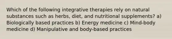 Which of the following integrative therapies rely on natural substances such as herbs, diet, and nutritional supplements? a) Biologically based practices b) Energy medicine c) Mind-body medicine d) Manipulative and body-based practices