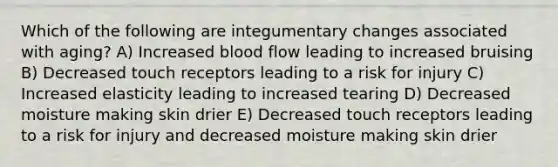 Which of the following are integumentary changes associated with aging? A) Increased blood flow leading to increased bruising B) Decreased touch receptors leading to a risk for injury C) Increased elasticity leading to increased tearing D) Decreased moisture making skin drier E) Decreased touch receptors leading to a risk for injury and decreased moisture making skin drier