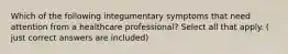 Which of the following integumentary symptoms that need attention from a healthcare professional? Select all that apply. ( just correct answers are included)