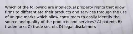 Which of the following are intellectual property rights that allow firms to differentiate their products and services through the use of unique marks which allow consumers to easily identify the source and quality of the products and services? A) patents B) trademarks C) trade secrets D) legal disclaimers