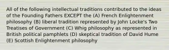 All of the following intellectual traditions contributed to the ideas of the Founding Fathers EXCEPT the (A) French Enlightenment philosophy (B) liberal tradition represented by John Locke's Two Treatises of Government (C) Whig philosophy as represented in British political pamphlets (D) skeptical tradition of David Hume (E) Scottish Enlightenment philosophy