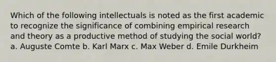 Which of the following intellectuals is noted as the first academic to recognize the significance of combining empirical research and theory as a productive method of studying the social world? a. Auguste Comte b. Karl Marx c. Max Weber d. Emile Durkheim