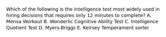 Which of the following is the intelligence test most widely used in hiring decisions that requires only 12 minutes to​ complete? A. Mensa Workout B. Wonderlic Cognitive Ability Test C. Intelligence Quotient Test D. ​Myers-Briggs E. Keirsey Temperament sorter