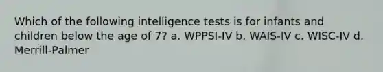 Which of the following intelligence tests is for infants and children below the age of 7? a. WPPSI-IV b. WAIS-IV c. WISC-IV d. Merrill-Palmer