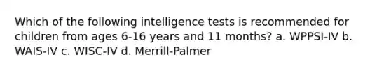 Which of the following intelligence tests is recommended for children from ages 6-16 years and 11 months? a. WPPSI-IV b. WAIS-IV c. WISC-IV d. Merrill-Palmer