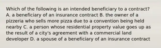 Which of the following is an intended beneficiary to a contract? A. a beneficiary of an insurance contract B. the owner of a pizzeria who sells more pizza due to a convention being held nearby C. a person whose residential property value goes up as the result of a city's agreement with a commercial land developer D. a spouse of a beneficiary of an insurance contract