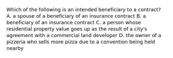 Which of the following is an intended beneficiary to a contract? A. a spouse of a beneficiary of an insurance contract B. a beneficiary of an insurance contract C. a person whose residential property value goes up as the result of a city's agreement with a commercial land developer D. the owner of a pizzeria who sells more pizza due to a convention being held nearby