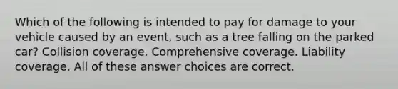 Which of the following is intended to pay for damage to your vehicle caused by an event, such as a tree falling on the parked car? Collision coverage. Comprehensive coverage. Liability coverage. All of these answer choices are correct.