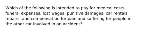 Which of the following is intended to pay for medical costs, funeral expenses, lost wages, punitive damages, car rentals, repairs, and compensation for pain and suffering for people in the other car involved in an accident?