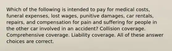 Which of the following is intended to pay for medical costs, funeral expenses, lost wages, punitive damages, car rentals, repairs, and compensation for pain and suffering for people in the other car involved in an accident? Collision coverage. Comprehensive coverage. Liability coverage. All of these answer choices are correct.