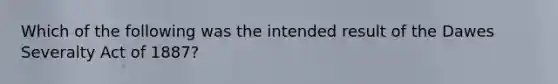 Which of the following was the intended result of the Dawes Severalty Act of 1887?