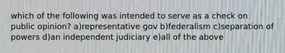 which of the following was intended to serve as a check on public opinion? a)representative gov b)federalism c)separation of powers d)an independent judiciary e)all of the above