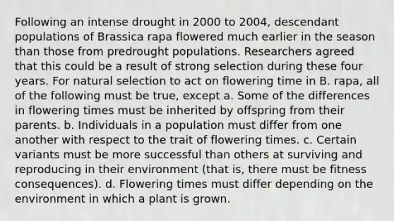 Following an intense drought in 2000 to 2004, descendant populations of Brassica rapa flowered much earlier in the season than those from predrought populations. Researchers agreed that this could be a result of strong selection during these four years. For natural selection to act on flowering time in B. rapa, all of the following must be true, except a. Some of the differences in flowering times must be inherited by offspring from their parents. b. Individuals in a population must differ from one another with respect to the trait of flowering times. c. Certain variants must be more successful than others at surviving and reproducing in their environment (that is, there must be fitness consequences). d. Flowering times must differ depending on the environment in which a plant is grown.