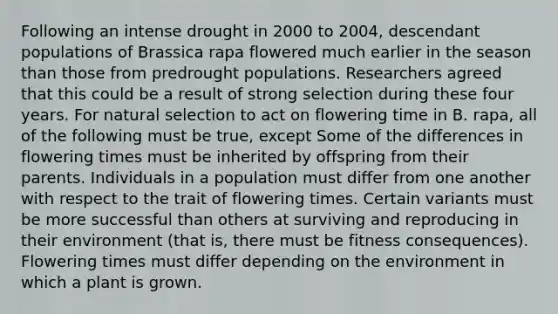 Following an intense drought in 2000 to 2004, descendant populations of Brassica rapa flowered much earlier in the season than those from predrought populations. Researchers agreed that this could be a result of strong selection during these four years. For natural selection to act on flowering time in B. rapa, all of the following must be true, except Some of the differences in flowering times must be inherited by offspring from their parents. Individuals in a population must differ from one another with respect to the trait of flowering times. Certain variants must be more successful than others at surviving and reproducing in their environment (that is, there must be fitness consequences). Flowering times must differ depending on the environment in which a plant is grown.