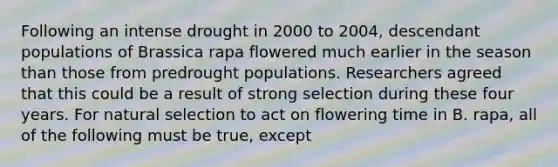 Following an intense drought in 2000 to 2004, descendant populations of Brassica rapa flowered much earlier in the season than those from predrought populations. Researchers agreed that this could be a result of strong selection during these four years. For natural selection to act on flowering time in B. rapa, all of the following must be true, except