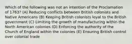 Which of the following was not an intention of the Proclamation of 1763? (A) Reducing conflicts between British colonists and Native Americans (B) Keeping British colonists loyal to the British government (C) Limiting the growth of manufacturing within the North American colonies (D) Enforcing the authority of the Church of England within the colonies (E) Ensuring British control over colonial trade