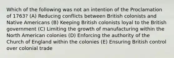 Which of the following was not an intention of the Proclamation of 1763? (A) Reducing conflicts between British colonists and Native Americans (B) Keeping British colonists loyal to the British government (C) Limiting the growth of manufacturing within the North American colonies (D) Enforcing the authority of the Church of England within the colonies (E) Ensuring British control over colonial trade