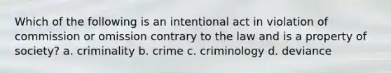 Which of the following is an intentional act in violation of commission or omission contrary to the law and is a property of society? a. criminality b. crime c. criminology d. deviance