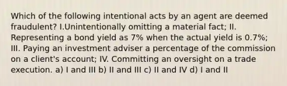 Which of the following intentional acts by an agent are deemed fraudulent? I.Unintentionally omitting a material fact; II. Representing a bond yield as 7% when the actual yield is 0.7%; III. Paying an investment adviser a percentage of the commission on a client's account; IV. Committing an oversight on a trade execution. a) I and III b) II and III c) II and IV d) I and II