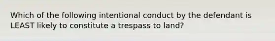 Which of the following intentional conduct by the defendant is LEAST likely to constitute a trespass to land?