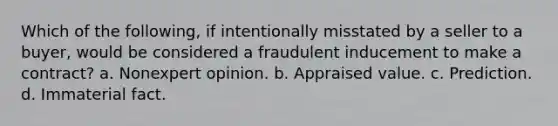 Which of the following, if intentionally misstated by a seller to a buyer, would be considered a fraudulent inducement to make a contract? a. Nonexpert opinion. b. Appraised value. c. Prediction. d. Immaterial fact.