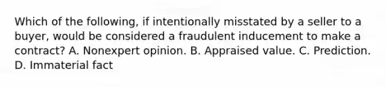 Which of the following, if intentionally misstated by a seller to a buyer, would be considered a fraudulent inducement to make a contract? A. Nonexpert opinion. B. Appraised value. C. Prediction. D. Immaterial fact