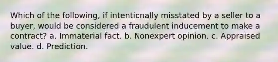 Which of the following, if intentionally misstated by a seller to a buyer, would be considered a fraudulent inducement to make a contract? a. Immaterial fact. b. Nonexpert opinion. c. Appraised value. d. Prediction.