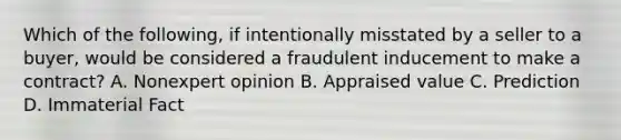 Which of the following, if intentionally misstated by a seller to a buyer, would be considered a fraudulent inducement to make a contract? A. Nonexpert opinion B. Appraised value C. Prediction D. Immaterial Fact