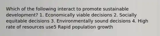 Which of the following interact to promote sustainable development? 1. Economically viable decisions 2. Socially equitable decisions 3. Environmentally sound decisions 4. High rate of resources use5 Rapid population growth