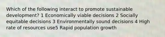 Which of the following interact to promote sustainable development? 1 Economically viable decisions 2 Socially equitable decisions 3 Environmentally sound decisions 4 High rate of resources use5 Rapid population growth