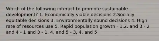 Which of the following interact to promote sustainable development? 1. Economically viable decisions 2.Socially equitable decisions 3. Environmentally sound decisions 4. High rate of resources use 5. Rapid population growth - 1,2, and 3 - 2 and 4 - 1 and 3 - 1, 4, and 5 - 3, 4, and 5