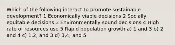 Which of the following interact to promote sustainable development? 1 Economically viable decisions 2 Socially equitable decisions 3 Environmentally sound decisions 4 High rate of resources use 5 Rapid population growth a) 1 and 3 b) 2 and 4 c) 1,2, and 3 d) 3,4, and 5