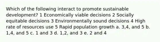 Which of the following interact to promote sustainable development? 1 Economically viable decisions 2 Socially equitable decisions 3 Environmentally sound decisions 4 High rate of resources use 5 Rapid population growth a. 3,4, and 5 b. 1,4, and 5 c. 1 and 3 d. 1,2, and 3 e. 2 and 4