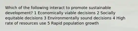 Which of the following interact to promote sustainable development? 1 Economically viable decisions 2 Socially equitable decisions 3 Environmentally sound decisions 4 High rate of resources use 5 Rapid population growth