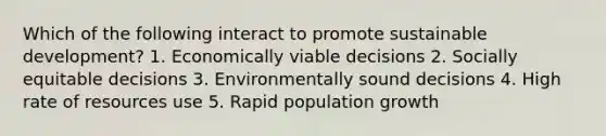 Which of the following interact to promote sustainable development? 1. Economically viable decisions 2. Socially equitable decisions 3. Environmentally sound decisions 4. High rate of resources use 5. Rapid population growth