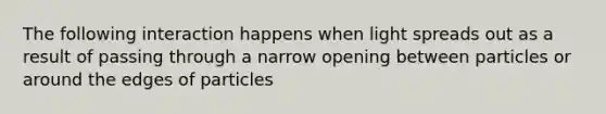 The following interaction happens when light spreads out as a result of passing through a narrow opening between particles or around the edges of particles