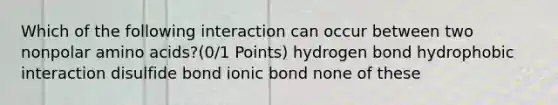 Which of the following interaction can occur between two nonpolar amino acids?(0/1 Points) hydrogen bond hydrophobic interaction disulfide bond ionic bond none of these