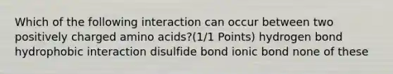 Which of the following interaction can occur between two positively charged amino acids?(1/1 Points) hydrogen bond hydrophobic interaction disulfide bond ionic bond none of these