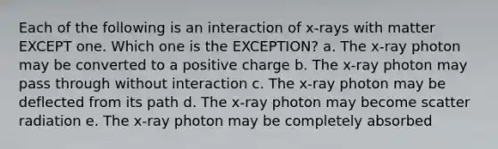 Each of the following is an interaction of x-rays with matter EXCEPT one. Which one is the EXCEPTION? a. The x-ray photon may be converted to a positive charge b. The x-ray photon may pass through without interaction c. The x-ray photon may be deflected from its path d. The x-ray photon may become scatter radiation e. The x-ray photon may be completely absorbed