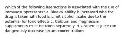 Which of the following interactions is associated with the use of immunosuppressants? a. Bioavailability is increased whe the drug is taken with food b. Limit alcohol intake due to the potential for toxic effects c. Calcium and magnesium supplements must be taken separetely. d. Grapefruit juice can dangerously decrease serum concentrations