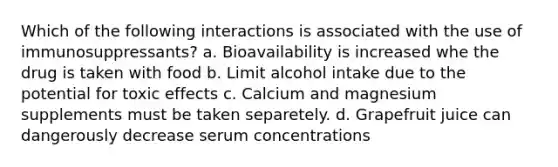 Which of the following interactions is associated with the use of immunosuppressants? a. Bioavailability is increased whe the drug is taken with food b. Limit alcohol intake due to the potential for toxic effects c. Calcium and magnesium supplements must be taken separetely. d. Grapefruit juice can dangerously decrease serum concentrations