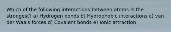 Which of the following interactions between atoms is the strongest? a) Hydrogen bonds b) Hydrophobic interactions c) van der Waals forces d) Covalent bonds e) Ionic attraction