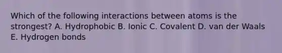 Which of the following interactions between atoms is the strongest? A. Hydrophobic B. Ionic C. Covalent D. van der Waals E. Hydrogen bonds