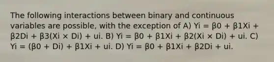 The following interactions between binary and continuous variables are possible, with the exception of A) Yi = β0 + β1Xi + β2Di + β3(Xi × Di) + ui. B) Yi = β0 + β1Xi + β2(Xi × Di) + ui. C) Yi = (β0 + Di) + β1Xi + ui. D) Yi = β0 + β1Xi + β2Di + ui.