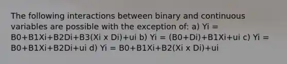 The following interactions between binary and continuous variables are possible with the exception of: a) Yi = B0+B1Xi+B2Di+B3(Xi x Di)+ui b) Yi = (B0+Di)+B1Xi+ui c) Yi = B0+B1Xi+B2Di+ui d) Yi = B0+B1Xi+B2(Xi x Di)+ui