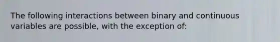 The following interactions between binary and continuous variables are possible, with the exception of: