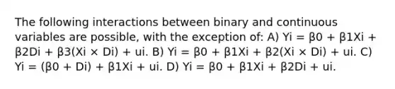 The following interactions between binary and continuous variables are possible, with the exception of: A) Yi = β0 + β1Xi + β2Di + β3(Xi × Di) + ui. B) Yi = β0 + β1Xi + β2(Xi × Di) + ui. C) Yi = (β0 + Di) + β1Xi + ui. D) Yi = β0 + β1Xi + β2Di + ui.