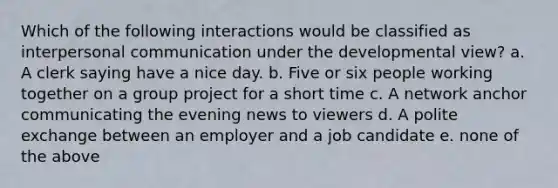 Which of the following interactions would be classified as interpersonal communication under the developmental view? a. A clerk saying have a nice day. b. Five or six people working together on a group project for a short time c. A network anchor communicating the evening news to viewers d. A polite exchange between an employer and a job candidate e. none of the above